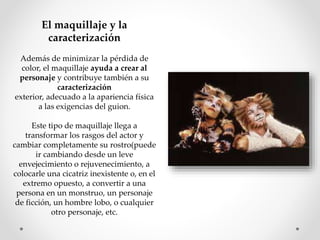 El maquillaje y la
caracterización
Además de minimizar la pérdida de
color, el maquillaje ayuda a crear al
personaje y contribuye también a su
caracterización
exterior, adecuado a la apariencia física
a las exigencias del guion.
Este tipo de maquillaje llega a
transformar los rasgos del actor y
cambiar completamente su rostro(puede
ir cambiando desde un leve
envejecimiento o rejuvenecimiento, a
colocarle una cicatriz inexistente o, en el
extremo opuesto, a convertir a una
persona en un monstruo, un personaje
de ficción, un hombre lobo, o cualquier
otro personaje, etc.
 
