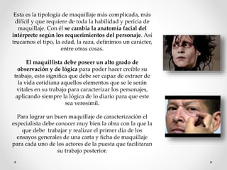 Esta es la tipología de maquillaje más complicada, más
difícil y que requiere de toda la habilidad y pericia de
maquillaje. Con él se cambia la anatomía facial del
intérprete según los requerimientos del personaje. Así
trucamos el tipo, la edad, la raza, definimos un carácter,
entre otras cosas.
El maquillista debe poseer un alto grado de
observación y de lógica para poder hacer creíble su
trabajo, esto significa que debe ser capaz de extraer de
la vida cotidiana aquellos elementos que se le serán
vitales en su trabajo para caracterizar los personajes,
aplicando siempre la lógica de lo diario para que este
sea verosímil.
Para lograr un buen maquillaje de caracterización el
especialista debe conocer muy bien la obra con la que la
que debe trabajar y realizar el primer día de los
ensayos generales de una carta y ficha de maquillaje
para cada uno de los actores de la puesta que facilitaran
su trabajo posterior.
 