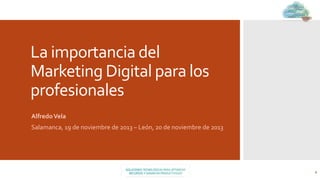 La	
  importancia	
  del	
  
Marketing	
  Digital	
  para	
  los	
  
profesionales	
  
	
  
Alfredo	
  Vela	
  

Salamanca,	
  19	
  de	
  noviembre	
  de	
  2013	
  –	
  León,	
  20	
  de	
  noviembre	
  de	
  2013	
  

1	
  

 