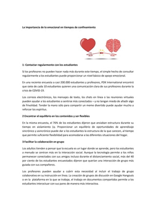 La importancia de lo emocional en tiempos de confinamiento
1- Contactar regularmente con los estudiantes
Si los profesores no pueden hacer nada más durante este tiempo, el simple hecho de consultar
regularmente a los estudiantes puede proporcionar un nivel básico de apoyo emocional.
En una reciente encuesta a casi 200.000 estudiantes y profesores, PDK International encontró
que siete de cada 10 estudiantes quieren una comunicación clara de sus profesores durante la
crisis de COVID-19.
Los correos electrónicos, los mensajes de texto, los chats en línea o las reuniones virtuales
pueden ayudar a los estudiantes a sentirse más conectados – y no tengan miedo de añadir algo
de frivolidad. Tender la mano sólo para compartir un meme divertido puede ayudar mucho a
reforzar los espíritus.
2 Encontrar el equilibrio en los contenidos y ser flexibles
En la misma encuesta, el 76% de los estudiantes dijeron que ansiaban estructura durante su
tiempo en aislamiento (1). Proporcionar un equilibrio de oportunidades de aprendizaje
sincrónico y asincrónico puede dar a los estudiantes la estructura de la que carecen, al tiempo
que permite suficiente flexibilidad para acomodarse a las diferentes situaciones del hogar.
3 Facilitar la colaboración en grupo
Los adultos tienden a pensar que la escuela es un lugar donde se aprende, pero los estudiantes
a menudo se centran más en la interacción social. Aunque la tecnología permite a los niños
permanecer conectados con sus amigos incluso durante el distanciamiento social, más del 40
por ciento de los estudiantes encuestados dijeron que querían una interacción de grupo más
guiada con sus compañeros.
Los profesores pueden ayudar a cubrir esta necesidad al incluir el trabajo de grupo
colaborativo en su instrucción en línea. La creación de grupos de discusión en Google Hangouts
o en la plataforma en la que se trabaje, el trabajo en documentos compartidos permite a los
estudiantes interactuar con sus pares de manera más interactiva.
 