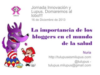 Jornada Innovación y Lupus.
Domaremos al lobo!!!
16 de Diciembre de 2013

La importancia de los bloggers
en el mundo de la salud
Nuria
http://tulupusesmilupus.com
@tulupus - tulupus.milupus@gmail.com

 