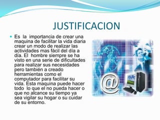                   JUSTIFICACIONEs  la  importancia de crear una maquina de facilitar la vida diaria crear un modo de realizar las actividades mas fácil del día a día. El  hombre siempre se ha visto en una serie de dificultades para realizar sus necesidades pero también a creado herramientas como el computador para facilitar su vida. Esta maquina puede hacer todo  lo que el no pueda hacer o que no alcance su tiempo ya sea vigilar su hogar o su cuidar de su entorno.