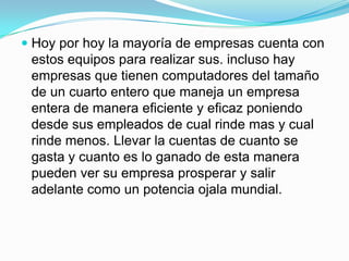 Hoy por hoy la mayoría de empresas cuenta con estos equipos para realizar sus. incluso hay empresas que tienen computadores del tamaño de un cuarto entero que maneja un empresa entera de manera eficiente y eficaz poniendo desde sus empleados de cual rinde mas y cual rinde menos. Llevar la cuentas de cuanto se gasta y cuanto es lo ganado de esta manera pueden ver su empresa prosperar y salir adelante como un potencia ojala mundial.