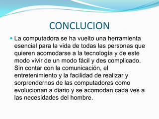 CONCLUCIONLa computadora se ha vuelto una herramienta  esencial para la vida de todas las personas que quieren acomodarse a la tecnología y de este  modo vivir de un modo fácil y des complicado. Sin contar con la comunicación, el entretenimiento y la facilidad de realizar y sorprendernos de las computadores como evolucionan a diario y se acomodan cada ves a las necesidades del hombre.