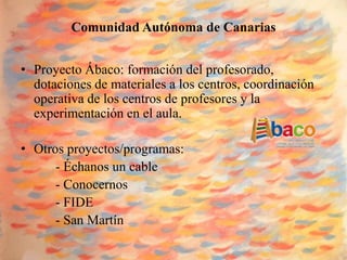 Comunidad Autónoma de Canarias


• Proyecto Ábaco: formación del profesorado,
  dotaciones de materiales a los centros, coordinación
  operativa de los centros de profesores y la
  experimentación en el aula.

• Otros proyectos/programas:
      - Échanos un cable
      - Conocernos
      - FIDE
      - San Martín
 