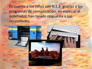 En cuanto a los niños con N.E.E. gracias a los
programas de comunicación, en especial al
ordenador, han tenido respuesta a sus
necesidades.
 