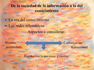 De la sociedad de la información a la del
                 conocimiento

• La era del conocimiento
• Las redes telemáticas
              Aspectos a considerar:

Distintas                                    Comunicación
posibilidades                                    Bidireccional

                Rapidez con la que crece y cambia
 