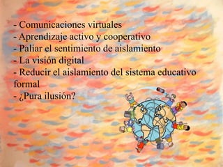 - Comunicaciones virtuales
- Aprendizaje activo y cooperativo
- Paliar el sentimiento de aislamiento
- La visión digital
- Reducir el aislamiento del sistema educativo
formal
- ¿Pura ilusión?
 