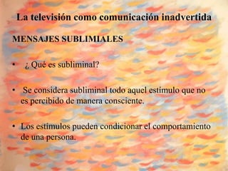 La televisión como comunicación inadvertida

MENSAJES SUBLIMIALES

•    ¿ Qué es subliminal?

• Se considera subliminal todo aquel estímulo que no
  es percibido de manera consciente.

• Los estímulos pueden condicionar el comportamiento
  de una persona.
 