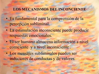 LOS MECANISMOS DEL INCONCIENTE

• Es fundamental para la comprensión de la
  percepción subliminal.
• La estimulación inconsciente puede producir
  respuestas emocionales.
• El ser humano almacena información a nivel
  consciente y a nivel inconsciente .
• Los mensajes subliminales pueden ser
  inductores de conductas y de valores.
 