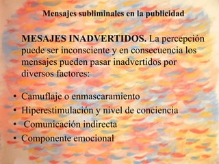 Mensajes subliminales en la publicidad

    MESAJES INADVERTIDOS. La percepción
    puede ser inconsciente y en consecuencia los
    mensajes pueden pasar inadvertidos por
    diversos factores:

•   Camuflaje o enmascaramiento
•   Hiperestimulación y nivel de conciencia
•   Comunicación indirecta
•   Componente emocional
 