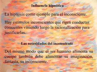 Influencia hipnótica

La hipnosis como ejemplo para el inconsciente.
Hay estímulos inconscientes que rigen conductas
consientes viniendo luego la racionalización para
justificarlas.

         Las necesidades del inconsciente

Del mismo modo que el ser humano alimenta su
cuerpo también debe alimentar su imaginación,
fantasía, su inconsciente.
 