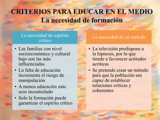 CRITERIOS PARA EDUCAR EN EL MEDIO
       La necesidad de formación

   La necesidad de espíritu         La necesidad de un método
           crítico
• Las familias con nivel           • La televisión predispone a
  socioeconómico y cultural          la hipnosis, por lo que
  bajo son las más                   tiende a favorecer actitudes
  influenciadas                      acríticas
• La falta de educación            • Se pretende crear un método
  incrementa el riesgo de            para que la población sea
  manipulación                       capaz de establecer
• A menos educación más              relaciones críticas y
  ocio incontrolado                  coherentes
• Solo la formación puede
  garantizar el espíritu crítico
 