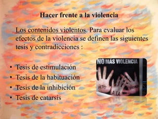Hacer frente a la violencia

    Los contenidos violentos. Para evaluar los
    efectos de la violencia se definen las siguientes
    tesis y contradicciones :

•   Tesis de estimulación
•   Tesis de la habituación
•   Tesis de la inhibición
•   Tesis de catarsis
 