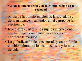 N.T. de la información y de la comunicación en la
                     sociedad

  A raíz de la transformación de la sociedad se
  derivan avances realizados en el campo de la
  electrónica.
• Iconosfera (Sartori): los sujetos interaccionan
  con la imagen como una nueva forma de
  codificar la realidad.
• La globalización de la economía y un profundo
  cambio cultural en los valores, usos y formas
  de vida.
 