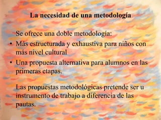 La necesidad de una metodología

  Se ofrece una doble metodología:
• Más estructurada y exhaustiva para niños con
  más nivel cultural
• Una propuesta alternativa para alumnos en las
  primeras etapas.

  Las propuestas metodológicas pretende ser u
  instrumento de trabajo a diferencia de las
  pautas.
 