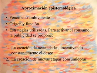 Aproximación epistemológica

• Fenómeno ambivalente
• Origen y función
• Estrategias utilizadas. Para activar el consumo,
  la publicidad se propone:

1. La creación de necesidades, incentivando
   constantemente el deseo.
2. La creación de nuevas etapas consumidoras
 