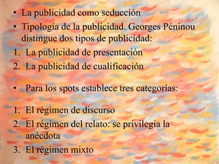 • La publicidad como seducción
• Tipología de la publicidad. Georges Péninou
  distingue dos tipos de publicidad:
1. La publicidad de presentación
2. La publicidad de cualificación

• Para los spots establece tres categorías:

1. El régimen de discurso
2. El régimen del relato: se privilegia la
   anécdota
3. El régimen mixto
 
