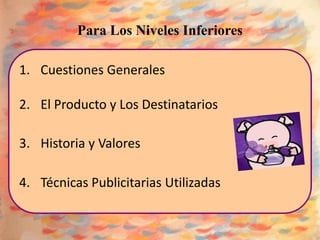 Para Los Niveles Inferiores

1. Cuestiones Generales

2. El Producto y Los Destinatarios

3. Historia y Valores

4. Técnicas Publicitarias Utilizadas
 