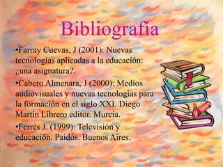 Bibliografía
•Farray Cuevas, J (2001): Nuevas
tecnologías aplicadas a la educación:
¿una asignatura?.
•Cabero Almenara, J (2000): Medios
audiovisuales y nuevas tecnologías para
la formación en el siglo XXI. Diego
Martín Librero editor. Murcia.
•Ferrés J. (1999): Televisión y
educación. Paidós. Buenos Aires.
 