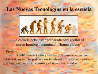 Las Nuevas Tecnologías en la escuela




     La escuela debe estar preparada para recibir al
      nuevo hombre denominado “homo videns”
Ejemplo:
       “Carlitos tiene 9 años y va a hacer la primera comunión.
Con este motivo ha pedido a sus familiares una televisión para su
dormitorio, una vídeo consola y cuatro cintas de vídeo”
 