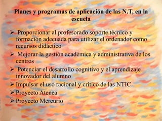 Planes y programas de aplicación de las N.T, en la
                     escuela

 Proporcionar al profesorado soporte técnico y
  formación adecuada para utilizar el ordenador como
  recursos didáctico
 Mejorar la gestión académica y administrativa de los
  centros
 Potenciar el desarrollo cognitivo y el aprendizaje
  innovador del alumno
 Impulsar el uso racional y crítico de las NTIC
 Proyecto Atenea
 Proyecto Mercurio
 
