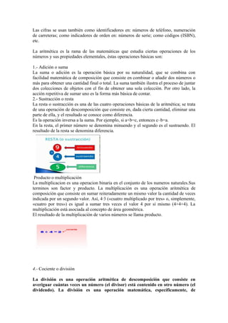 Las cifras se usan también como identificadores en: números de teléfono, numeración
de carreteras; como indicadores de orden en: números de serie; como códigos (ISBN),
etc.

La aritmética es la rama de las matemáticas que estudia ciertas operaciones de los
números y sus propiedades elementales, éstas operaciones básicas son:

1.- Adición o suma
La suma o adición es la operación básica por su naturalidad, que se combina con
facilidad matemática de composición que consiste en combinar o añadir dos números o
más para obtener una cantidad final o total. La suma también ilustra el proceso de juntar
dos colecciones de objetos con el fin de obtener una sola colección. Por otro lado, la
acción repetitiva de sumar uno es la forma más básica de contar.
2.- Sustracción o resta
La resta o sustracción es una de las cuatro operaciones básicas de la aritmética; se trata
de una operación de descomposición que consiste en, dada cierta cantidad, eliminar una
parte de ella, y el resultado se conoce como diferencia.
Es la operación inversa a la suma. Por ejemplo, si a+b=c, entonces c–b=a.
En la resta, el primer número se denomina minuendo y el segundo es el sustraendo. El
resultado de la resta se denomina diferencia.




 Producto o multiplicación
La multiplicacion es una operacion binaria en el conjunto de los numeros naturales.Sus
terminos son factor y producto. La multiplicación es una operación aritmética de
composición que consiste en sumar reiteradamente un mismo valor la cantidad de veces
indicada por un segundo valor. Así, 4·3 («cuatro multiplicado por tres» o, simplemente,
«cuatro por tres») es igual a sumar tres veces el valor 4 por sí mismo (4+4+4). La
multiplicación está asociada al concepto de área geométrica.
El resultado de la multiplicación de varios números se llama producto.




4.- Cociente o división

La división es una operación aritmética de descomposición que consiste en
averiguar cuántas veces un número (el divisor) está contenido en otro número (el
dividendo). La división es una operación matemática, específicamente, de
 