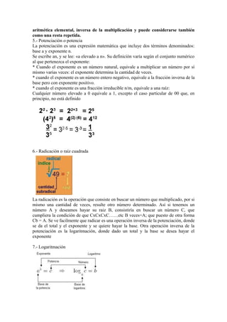 aritmética elemental, inversa de la multiplicación y puede considerarse también
como una resta repetida.
5.- Potenciación o potencia
La potenciación es una expresión matemática que incluye dos términos denominados:
base a y exponente n.
Se escribe an, y se lee: «a elevado a n». Su definición varía según el conjunto numérico
al que pertenezca el exponente:
* Cuando el exponente es un número natural, equivale a multiplicar un número por sí
mismo varias veces: el exponente determina la cantidad de veces.
* cuando el exponente es un número entero negativo, equivale a la fracción inversa de la
base pero con exponente positivo.
* cuando el exponente es una fracción irreducible n/m, equivale a una raíz:
Cualquier número elevado a 0 equivale a 1, excepto el caso particular de 00 que, en
principio, no está definido




6.- Radicación o raíz cuadrada




La radicación es la operación que consiste en buscar un número que multiplicado, por si
mismo una cantidad de veces, resulte otro número determinado. Así si tenemos un
número A y deseamos hayar su raiz B, consistiría en buscar un número C, que
cumpliera la condición de que CxCxCxC……etc B veces=A; que puesto de otra forma
Cb = A. Se ve facilmente que radicar es una operación inversa de la potenciación, donde
se da el total y el exponente y se quiere hayar la base. Otra operación inversa de la
potenciación es la logaritmación, donde dado un total y la base se desea hayar el
exponente

7.- Logaritmación
 