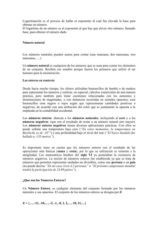Logaritmación es el proceso de hallar el exponente al cual fue elevada la base para
obtener un número.
El logaritmo de un número es el exponente al que hay que elevar otro número, llamado
base, para obtener el número dado.


Número natural


Los números naturales pueden usarse para contar (una manzana, dos manzanas, tres
manzanas, …).

Un número natural es cualquiera de los números que se usan para contar los elementos
de un conjunto. Reciben ese nombre porque fueron los primeros que utilizó el ser
humano para la enumeración.

Los enteros en contexto

Desde hacía mucho tiempo, los chinos utilizaban bastoncillos de bambú o de madera
para representar los números y realizar, en especial, cálculos comerciales de una manera
práctica, pero también para tratar cuestiones relacionadas con los aumentos y
disminuciones de magnitudes, o con distancias recorridas en sentidos opuestos; esos
bastoncillos eran negros o rojos según que representaran cantidades positivas o
negativas, de acuerdo con una atribución del color que es justamente la opuesta a la
empleada en la contabilidad occidental.

Los números enteros abarcan a los números naturales, incluyendo al cero y a los
números negativos (que son el resultado de restar a un número natural otro mayor).
Los números enteros negativos tienen diversas aplicaciones prácticas. Con ellos se
puede señalar una temperatura bajo cero (“En estos momentos, la temperatura en
Bariloche es de -10º”) o una profundidad bajo el nivel del mar (“El barco hundido fue
hallado a -135 metros”).


Es importante tener en cuenta que los números enteros son el resultado de las
operaciones más básicas (suma y resta), por lo que su utilización se remonta a la
antigüedad. Los matemáticos hindúes del siglo VI ya postulaban la existencia de
números negativos. La noción de números enteros fue establecida ya que se trata de
números que permiten representar unidades no divisibles, como una persona o un pais
(no puede decirse “En mi casa viven 4,2 personas” o “El próximo campeonato mundial
tendrá la participación de 24,69 países”).


¿Que son los Numeros Enteros?

Un Número Entero, es cualquier elemento del conjunto formado por los números
naturales y sus opuestos. El conjunto de los números enteros se designa por Z:


Z = {…, -11, -10,…, -2, -1, -0, 1, 2,…, 10, 11,…}
 