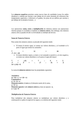 Los números negativos permiten contar nuevos tipos de cantidades (como los saldos
deudores) y ordenar por encima o por debajo de un cierto elemento de referencia (las
temperaturas superiores o inferiores a 0 grados, los pisos de un edificio por encima o
por debajo de la entrada al mismo…).




Las operaciones suma, resta y multiplicación de números enteros son operaciones
internas porque su resultado es también un número entero. Sin embargo, dos números
enteros sólo se pueden dividir si el dividendo es múltiplo del divisor.


Suma de Numeros Enteros

Para sumar dos números enteros se procede del siguiente modo:

   •   Si tienen el mismo signo, se suman sus valores absolutos, y al resultado se le
       pone el signo que tenían los sumandos:

7                 +                 11                 =                18
-7 - 11 = -18
    • Si tienen distintos signos, es decir, si un sumando es positivo y el otro negativo,
        se restan sus valores absolutos y se le pone el signo del mayor:

7        +         (-5)        =         7        -         5        =         2
-7       +        5       =        -         (7       -         5)    =        -2
14 + (-14) = 0


La suma de números enteros tiene las propiedades siguientes:


Asociativa:
(a + b) + c = a + (b + c)
Conmutativa:
a+b=b+a
Elemento neutro: el cero es el elemento neutro de la suma,
a+0=a
Elemento opuesto: todo número entero a, tiene un opuesto –a,
a + (-a) = 0


Multiplicacion de Numeros Enteros

Para multiplicar dos números enteros se multiplican sus valores absolutos y a
continuación se aplica la regla de los signos y se sintetiza del siguiente modo:
 