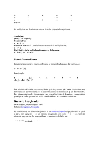 +                   ·             +                  =                   +
+                   ·             -                  =                   -
-                  ·              +                  =                   -
-·-=+


La multiplicación de números enteros tiene las propiedades siguientes:


Asociativa:
(a · b) · c = a · (b · c)
Conmutativa:
a·b=b·a
Elemento neutro: el 1 es el elemento neutro de la multiplicación,
a·1=a
Distributiva de la multiplicación respecto de la suma:
a · (b + c) = a · b + a · c


Resta de Numeros Enteros

Para restar dos números enteros se le suma al minuendo el opuesto del sustraendo:

a - b = a + (-b)

Por ejemplo:

5          -         (-3)     =         5        +         3        =        8
-2 - 5 = (-2) + (-5) = -7



Los números racionales en contexto tienen gran importantes para todos ya que estos son
representados por fracciones de la cual utilizamos un numerador, y un denominador.
Los números racionales en particular y en general se tratan de fracciones representados
por dígitos, en las que muchas veces estas fracciones se convierten en enteros.

Número imaginario
De Wikipedia, la enciclopedia libre
Saltar a: navegación, búsqueda

En matemáticas, un número imaginario es un número complejo cuya parte real es igual
a cero, por ejemplo:     es un número imaginario, así como        o  son también
números imaginarios. En otras palabras, es un número de la forma:

               en donde
 