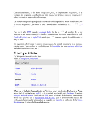 Convencionalmente, se le llama imaginario puro, o simplemente imaginario, si el
contexto no se presta a confusión; de otro modo, los términos número imaginario y
número complejo quieren decir lo mismo.

Un número imaginario puro puede describirse como el producto de un número real por
la unidad imaginaria i, en donde la letra i denota la raíz cuadrada de -1 (           ).1 2
3




Fue en el año 1777 cuando Leonhard Euler le dio a             el nombre de i, por
imaginario, de manera despectiva dando a entender que no tenían una existencia real.
Gottfried Leibniz, en el siglo XVII, decía que         era una especie de anfibio entre el
ser y la nada.

En ingeniería electrónica y campos relacionados, la unidad imaginaria es a menudo
escrita como j para evitar la confusión con la intensidad de una corriente eléctrica,
tradicionalmente denotada por i.

El cero y el infinito
De Wikipedia, la enciclopedia libre
Saltar a: navegación, búsqueda

    El cero y el infinito


    Autor                   Arthur Koestler


    Género                  Novela


    Idioma                  Alemán


    ISBN                    ISBN 0-553-26595-4


El cero y el infinito (Sonnenfinsternis' (eclipse solar) en alemán, Darkness at Noon
(oscuridad al mediodia) en inglés) es la principal novela del autor británico de origen
húngaro Arthur Koestler. Publicado en 1940, narra la historia de Rubashov, un miembro
de la vieja guardia de la Revolución rusa de 1917 que es primeramente alejado del
poder, para luego acabar encarcelado y juzgado por traición al Gobierno de la Unión
Soviética que él mismo había ayudado a crear.
 