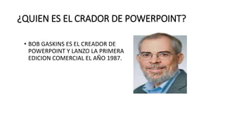 ¿QUIEN ES EL CRADOR DE POWERPOINT?
• BOB GASKINS ES EL CREADOR DE
POWERPOINT Y LANZO LA PRIMERA
EDICION COMERCIAL EL AÑO 1987.
 