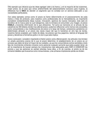 Otro ejemplo que refuerza que las ideas agregan valor a la marca, y en la mayoría de las ocasiones,
mejor precio, es el caso que vimos anteriormente del estacionamiento exclusivo para mujeres, la
diferencia fue la IDEA de atender un segmento que no contaba con un servicio adecuado a sus
necesidades particulares.

Con estos ejemplos vemos como el precio es factor determinante en el posicionamiento de cada
marca o línea de producto, para nosotros como profesionales de la mercadotecnia, es importante
considerar constantemente ideas nuevas, innovación, apertura de nuevos mercados, todo esto en
beneficio de la marca para la cual trabajemos, esto le brindara al consumidor una imagen, el precio
HABLA y transmite información de lo que ofrecemos. Tal como se menciona en el artículo de los
calcetines de 300 dólares donde mas allá del precio, podemos reflexionar como hemos sido accesibles
como consumidores a las modificaciones de precio a lo largo del tiempo, compramos pantalones en
determinado almacén a un precio dos veces mayor del que lo haríamos en otro tipo de tienda,
nosotros hemos aceptado, por medio de ideas, los precios que hoy pagamos, leemos el lenguaje del
precio y decidimos si formamos parte o no de lo que este implica.

Como conclusión, considero importante el factor precio como diferenciación, los artículos nos brindan
un amplio panorama acerca de lo que el precio determina, el establecimiento de un precio es un
proceso que debe de tener el mayor de los cuidados, ya que los consumidores somos sensibles a todo
tipo de movimientos sintiendo inclusive como personal cualquier aumento que estos puedan tener, es
ahí la importancia de buscar siempre los mecanismos más adecuados para DAR A CONOCER los
precios y que las personas se sientan atraídas hacia ellos, a fin de cuentas, el precio es de los
primeros detalles que buscamos como consumidores, y las primeras impresiones jamás se olvidan.
 