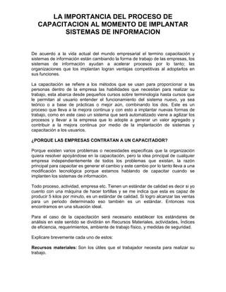 LA IMPORTANCIA DEL PROCESO DE
   CAPACITACION AL MOMENTO DE IMPLANTAR
          SISTEMAS DE INFORMACION


De acuerdo a la vida actual del mundo empresarial el termino capacitación y
sistemas de información están cambiando la forma de trabajo de las empresas, los
sistemas de información ayudan a acelerar procesos por lo tanto; las
organizaciones que los implantan logran ventajas competitivas al adoptarlos en
sus funciones.

La capacitación se refiere a los métodos que se usan para proporcionar a las
personas dentro de la empresa las habilidades que necesitan para realizar su
trabajo, esta abarca desde pequeños cursos sobre terminología hasta cursos que
le permitan al usuario entender el funcionamiento del sistema nuevo, ya sea
teórico o a base de prácticas o mejor aún, combinando los dos. Este es un
proceso que lleva a la mejora continua y con esto a implantar nuevas formas de
trabajo, como en este caso un sistema que será automatizado viene a agilizar los
procesos y llevar a la empresa que lo adopte a generar un valor agregado y
contribuir a la mejora continua por medio de la implantación de sistemas y
capacitación a los usuarios.

¿PORQUE LAS EMPRESAS CONTRATAN A UN CAPACITADOR?

Porque existen varios problemas o necesidades especificas que la organización
quiera resolver apoyándose en la capacitación, pero la idea principal de cualquier
empresa independientemente de todos los problemas que existan, la razón
principal para capacitar es generar el cambio y este cambio por lo tanto lleva a una
modificación tecnológica porque estamos hablando de capacitar cuando se
implanten los sistemas de información.

Todo proceso, actividad, empresa etc. Tienen un estándar de calidad es decir si yo
cuento con una máquina de hacer tortillas y se me indica que esta es capaz de
producir 5 kilos por minuto, es un estándar de calidad. Si logro alcanzar las ventas
para un periodo determinado eso también es un estándar. Entonces nos
encontramos en una situación ideal.

Para el caso de la capacitación será necesario establecer los estándares de
análisis en este sentido se dividirán en Recursos Materiales, actividades, Índices
de eficiencia, requerimientos, ambiente de trabajo físico, y medidas de seguridad.

Explicare brevemente cada uno de estos:

Recursos materiales: Son los útiles que el trabajador necesita para realizar su
trabajo.
 