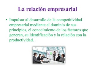 La relación empresarial
• Impulsar al desarrollo de la competitividad
empresarial mediante el dominio de sus
principios, el conocimiento de los factores que
generan, su identificación y la relación con la
productividad.
 