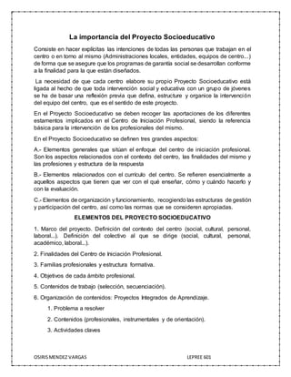 OSIRISMENDEZ VARGAS LEPREE 601
La importancia del Proyecto Socioeducativo
Consiste en hacer explícitas las intenciones de todas las personas que trabajan en el
centro o en torno al mismo (Administraciones locales, entidades, equipos de centro...)
de forma que se asegure que los programas de garantía social se desarrollan conforme
a la finalidad para la que están diseñados.
La necesidad de que cada centro elabore su propio Proyecto Socioeducativo está
ligada al hecho de que toda intervención social y educativa con un grupo de jóvenes
se ha de basar una reflexión previa que defina, estructure y organice la intervención
del equipo del centro, que es el sentido de este proyecto.
En el Proyecto Socioeducativo se deben recoger las aportaciones de los diferentes
estamentos implicados en el Centro de Iniciación Profesional, siendo la referencia
básica para la intervención de los profesionales del mismo.
En el Proyecto Socioeducativo se definen tres grandes aspectos:
A.- Elementos generales que sitúan el enfoque del centro de iniciación profesional.
Son los aspectos relacionados con el contexto del centro, las finalidades del mismo y
las profesiones y estructura de la respuesta
B.- Elementos relacionados con el currículo del centro. Se refieren esencialmente a
aquellos aspectos que tienen que ver con el qué enseñar, cómo y cuándo hacerlo y
con la evaluación.
C.- Elementos de organización y funcionamiento, recogiendo las estructuras de gestión
y participación del centro, así como las normas que se consideren apropiadas.
ELEMENTOS DEL PROYECTO SOCIOEDUCATIVO
1. Marco del proyecto. Definición del contexto del centro (social, cultural, personal,
laboral...). Definición del colectivo al que se dirige (social, cultural, personal,
académico, laboral...).
2. Finalidades del Centro de Iniciación Profesional.
3. Familias profesionales y estructura formativa.
4. Objetivos de cada ámbito profesional.
5. Contenidos de trabajo (selección, secuenciación).
6. Organización de contenidos: Proyectos Integrados de Aprendizaje.
1. Problema a resolver
2. Contenidos (profesionales, instrumentales y de orientación).
3. Actividades claves
 