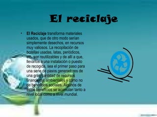 El reciclaje
•   El Reciclaje transforma materiales
    usados, que de otro modo serían
    simplemente desechos, en recursos
    muy valiosos. La recopilación de
    botellas usadas, latas, periódicos,
    etc. son reutilizables y de allí a que,
    llevarlos a una instalación o puesto
    de recogida, sea el primer paso para
    una serie de pasos generadores de
    una gran cantidad de recursos
    financieros, ambientales y cómo no
    de beneficios sociales. Algunos de
    estos beneficios se acumulan tanto a
    nivel local como a nivel mundial.
 