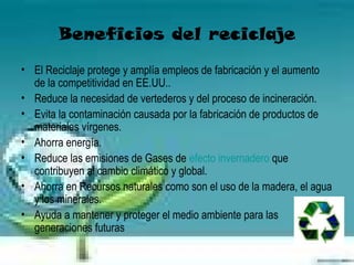 Beneficios del reciclaje
• El Reciclaje protege y amplía empleos de fabricación y el aumento
  de la competitividad en EE.UU..
• Reduce la necesidad de vertederos y del proceso de incineración.
• Evita la contaminación causada por la fabricación de productos de
  materiales vírgenes.
• Ahorra energía.
• Reduce las emisiones de Gases de efecto invernadero que
  contribuyen al cambio climático y global.
• Ahorra en Recursos naturales como son el uso de la madera, el agua
  y los minerales.
• Ayuda a mantener y proteger el medio ambiente para las
  generaciones futuras
 