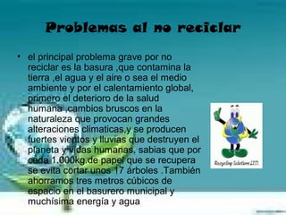 Problemas al no reciclar
• el principal problema grave por no
  reciclar es la basura ,que contamina la
  tierra ,el agua y el aire o sea el medio
  ambiente y por el calentamiento global,
  primero el deterioro de la salud
  humana ,cambios bruscos en la
  naturaleza que provocan grandes
  alteraciones climaticas,y se producen
  fuertes vientos y lluvias que destruyen el
  planeta y vidas humanas. sabias que por
  cada 1.000kg.de papel que se recupera
  se evita cortar unos 17 árboles .También
  ahorramos tres metros cúbicos de
  espacio en el basurero municipal y
  muchísima energía y agua
 
