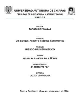 UNIVERSIDAD AUTONOMA DE CHIAPAS 
FACULTAD DE CONTADURÍA Y ADMINISTRACIÓN 
CAMPUS I 
MATERIA: 
TÓPICOS DE FINANZAS 
DOCENTE: 
DR. ENRIQUE ALBERTO VÁZQUEZ CONSTANTINO 
TRABAJO: 
RIESGO PAIS EN MEXICO 
ALUMNA: 
HASSIBI ALEJANDRA POLA OCHOA 
GRADO Y GRUPO: 
6º SEMESTRE “B” 
CARRERA: 
LIC. EN CONTADURÍA 
TUXTLA GUTIÉRREZ, CHIAPAS; SEPTIEMBRE DE 2014. 
 