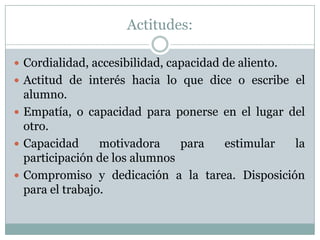 Actitudes:
 Cordialidad, accesibilidad, capacidad de aliento.
 Actitud de interés hacia lo que dice o escribe el
alumno.
 Empatía, o capacidad para ponerse en el lugar del
otro.
 Capacidad motivadora para estimular la
participación de los alumnos
 Compromiso y dedicación a la tarea. Disposición
para el trabajo.
 