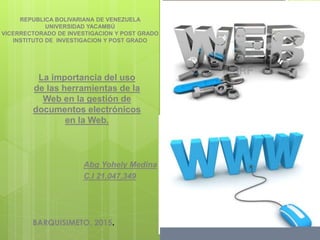 La importancia del uso
de las herramientas de la
Web en la gestión de
documentos electrónicos
en la Web.
Abg Yohely Medina
C.I 21,047,349
REPUBLICA BOLIVARIANA DE VENEZUELA
UNIVERSIDAD YACAMBÚ
VICERRECTORADO DE INVESTIGACION Y POST GRADO
INSTITUTO DE INVESTIGACION Y POST GRADO
BARQUISIMETO, 2015.
 