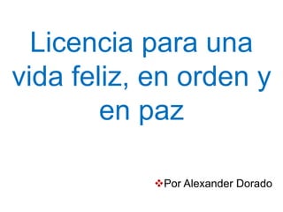 Licencia para una
vida feliz, en orden y
en paz
Por Alexander Dorado
 