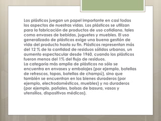 Los plásticos juegan un papel importante en casi todos
los aspectos de nuestras vidas. Los plásticos se utilizan
para la fabricación de productos de uso cotidiano, tales
como envases de bebidas, juguetes y muebles. El uso
generalizado de plásticos exige una buena gestión de
vida del producto hasta su fin. Plásticos representan más
del 12 % de la cantidad de residuos sólidos urbanos, un
aumento espectacular desde 1960, cuando los plásticos
fueron menos del 1% del flujo de residuos.
La categoría más amplia de plásticos no sólo se
encuentra en envases y embalajes (por ejemplo, botellas
de refrescos, tapas, botellas de champú), sino que
también se encuentran en los bienes duraderos (por
ejemplo, electrodomésticos, muebles) y no duraderos
(por ejemplo, pañales, bolsas de basura, vasos y
utensilios, dispositivos médicos).
 