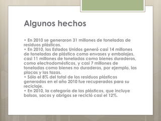 Algunos hechos
• En 2010 se generaron 31 millones de toneladas de
residuos plásticos.
• En 2010, los Estados Unidos generó casi 14 millones
de toneladas de plástico como envases y embalajes,
casi 11 millones de toneladas como bienes duraderos,
como electrodomésticos, y casi 7 millones de
toneladas como bienes no duraderos, por ejemplo, las
placas y las tazas.
• Sólo el 8% del total de los residuos plásticos
generados en el año 2010 fue recuperados para su
reciclaje.
• En 2010, la categoría de los plásticos, que incluye
bolsas, sacos y abrigos se recicló casi el 12%.
 