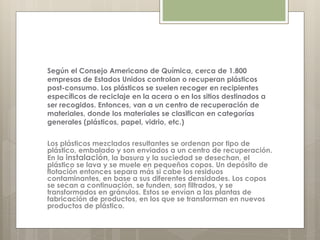 Según el Consejo Americano de Química, cerca de 1.800
empresas de Estados Unidos controlan o recuperan plásticos
post-consumo. Los plásticos se suelen recoger en recipientes
específicos de reciclaje en la acera o en los sitios destinados a
ser recogidos. Entonces, van a un centro de recuperación de
materiales, donde los materiales se clasifican en categorías
generales (plásticos, papel, vidrio, etc.)
Los plásticos mezclados resultantes se ordenan por tipo de
plástico, embalado y son enviados a un centro de recuperación.
En la instalación, la basura y la suciedad se desechan, el
plástico se lava y se muele en pequeños copos. Un depósito de
flotación entonces separa más si cabe los residuos
contaminantes, en base a sus diferentes densidades. Los copos
se secan a continuación, se funden, son filtrados, y se
transformados en gránulos. Estos se envían a las plantas de
fabricación de productos, en los que se transforman en nuevos
productos de plástico.
 