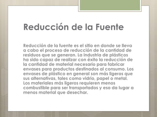 Reducción de la Fuente
Reducción de la fuente es el sitio en donde se lleva
a cabo el proceso de reducción de la cantidad de
residuos que se generan. La industria de plásticos
ha sido capaz de realizar con éxito la reducción de
la cantidad de material necesario para fabricar
envases para productos destinados al consumo. Los
envases de plástico en general son más ligeros que
sus alternativas, tales como vidrio, papel o metal.
Los materiales más ligeros requieren menos
combustible para ser transportados y eso da lugar a
menos material que desechar.
 