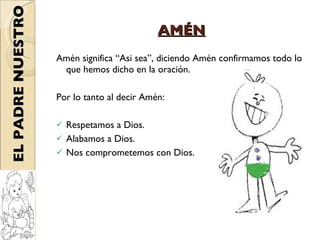AMÉN Amén significa “Asi sea”, diciendo Amén confirmamos todo lo que hemos dicho en la oración. Por lo tanto al decir Amén: Respetamos a Dios. Alabamos a Dios. Nos comprometemos con Dios. EL PADRE NUESTRO 