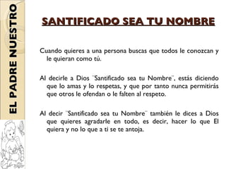 SANTIFICADO SEA TU NOMBRE Cuando quieres a una persona buscas que todos le conozcan y le quieran como tú.  Al decirle a Dios ¨Santificado sea tu Nombre¨, estás diciendo que lo amas y lo respetas, y que por tanto nunca permitirás que otros le ofendan o le falten al respeto. Al decir ¨Santificado sea tu Nombre¨ también le dices a Dios que quieres agradarle en todo, es decir, hacer lo que El quiera y no lo que a ti se te antoja.  EL PADRE NUESTRO 